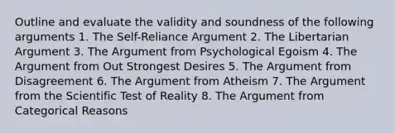 Outline and evaluate the validity and soundness of the following arguments 1. The Self-Reliance Argument 2. The Libertarian Argument 3. The Argument from Psychological Egoism 4. The Argument from Out Strongest Desires 5. The Argument from Disagreement 6. The Argument from Atheism 7. The Argument from the Scientific Test of Reality 8. The Argument from Categorical Reasons