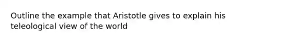 Outline the example that Aristotle gives to explain his teleological view of the world