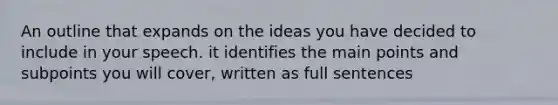 An outline that expands on the ideas you have decided to include in your speech. it identifies the main points and subpoints you will cover, written as full sentences