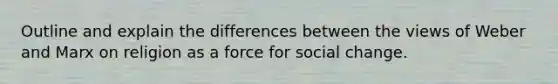 Outline and explain the differences between the views of Weber and Marx on religion as a force for social change.