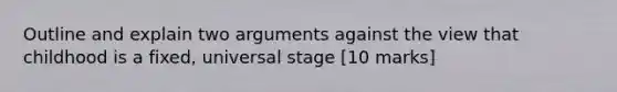 Outline and explain two arguments against the view that childhood is a fixed, universal stage [10 marks]