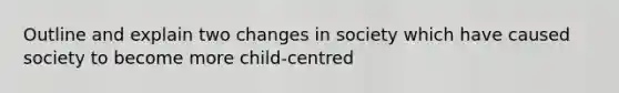 Outline and explain two changes in society which have caused society to become more child-centred