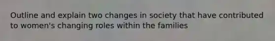 Outline and explain two changes in society that have contributed to women's changing roles within the families