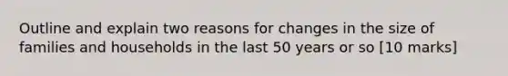 Outline and explain two reasons for changes in the size of families and households in the last 50 years or so [10 marks]