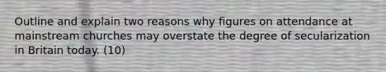 Outline and explain two reasons why figures on attendance at mainstream churches may overstate the degree of secularization in Britain today. (10)