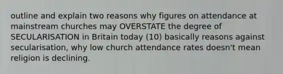 outline and explain two reasons why figures on attendance at mainstream churches may OVERSTATE the degree of SECULARISATION in Britain today (10) basically reasons against secularisation, why low church attendance rates doesn't mean religion is declining.