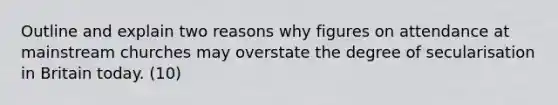 Outline and explain two reasons why figures on attendance at mainstream churches may overstate the degree of secularisation in Britain today. (10)