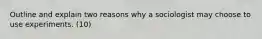 Outline and explain two reasons why a sociologist may choose to use experiments. (10)