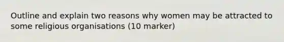 Outline and explain two reasons why women may be attracted to some religious organisations (10 marker)