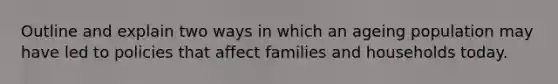 Outline and explain two ways in which an ageing population may have led to policies that affect families and households today.