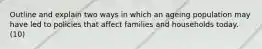 Outline and explain two ways in which an ageing population may have led to policies that affect families and households today. (10)