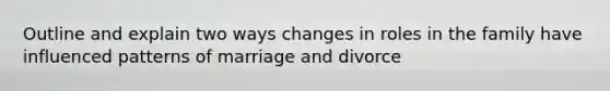 Outline and explain two ways changes in roles in the family have influenced patterns of marriage and divorce