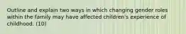 Outline and explain two ways in which changing gender roles within the family may have affected children's experience of childhood. (10)