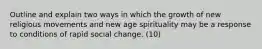 Outline and explain two ways in which the growth of new religious movements and new age spirituality may be a response to conditions of rapid social change. (10)