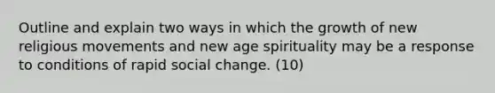 Outline and explain two ways in which the growth of new religious movements and new age spirituality may be a response to conditions of rapid social change. (10)