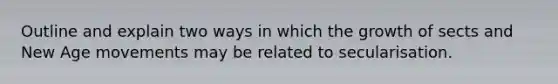 Outline and explain two ways in which the growth of sects and New Age movements may be related to secularisation.