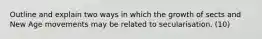 Outline and explain two ways in which the growth of sects and New Age movements may be related to secularisation. (10)