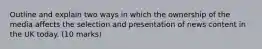 Outline and explain two ways in which the ownership of the media affects the selection and presentation of news content in the UK today. (10 marks)