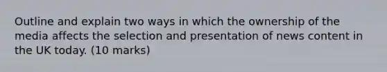 Outline and explain two ways in which the ownership of the media affects the selection and presentation of news content in the UK today. (10 marks)