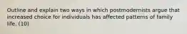 Outline and explain two ways in which postmodernists argue that increased choice for individuals has affected patterns of family life. (10)