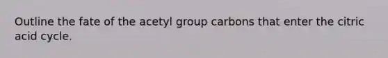 Outline the fate of the acetyl group carbons that enter the citric acid cycle.