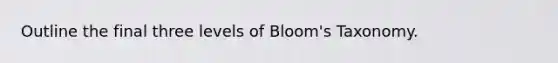 Outline the final three levels of Bloom's Taxonomy.