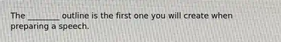 The ________ outline is the first one you will create when preparing a speech.