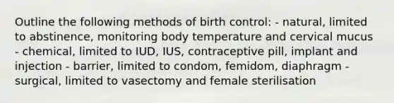 Outline the following methods of birth control: - natural, limited to abstinence, monitoring body temperature and cervical mucus - chemical, limited to IUD, IUS, contraceptive pill, implant and injection - barrier, limited to condom, femidom, diaphragm - surgical, limited to vasectomy and female sterilisation