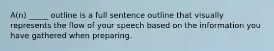 A(n) _____ outline is a full sentence outline that visually represents the flow of your speech based on the information you have gathered when preparing.