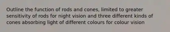 Outline the function of rods and cones, limited to greater sensitivity of rods for night vision and three different kinds of cones absorbing light of different colours for colour vision