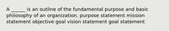 A ______ is an outline of the fundamental purpose and basic philosophy of an organization. purpose statement mission statement objective goal vision statement goal statement