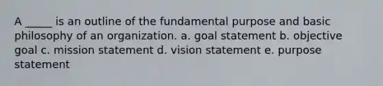 A _____ is an outline of the fundamental purpose and basic philosophy of an organization. a. goal statement b. objective goal c. mission statement d. vision statement e. purpose statement