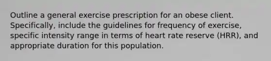 Outline a general exercise prescription for an obese client. Specifically, include the guidelines for frequency of exercise, specific intensity range in terms of heart rate reserve (HRR), and appropriate duration for this population.