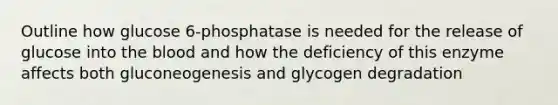 Outline how glucose 6-phosphatase is needed for the release of glucose into the blood and how the deficiency of this enzyme affects both gluconeogenesis and glycogen degradation