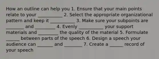 How an outline can help you 1. Ensure that your main points relate to your ___________ 2. Select the appropriate organizational pattern and keep it ___________ 3. Make sure your subpoints are ________ and _________ 4. Evenly ___________ your support materials and _________ the quality of the material 5. Formulate ______ between parts of the speech 6. Design a speech your audience can _______ and ________ 7. Create a ______ record of your speech