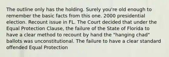 The outline only has the holding. Surely you're old enough to remember the basic facts from this one. 2000 presidential election. Recount issue in FL. The Court decided that under the Equal Protection Clause, the failure of the State of Florida to have a clear method to recount by hand the "hanging chad" ballots was unconstitutional. The failure to have a clear standard offended Equal Protection