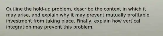 Outline the hold-up problem, describe the context in which it may arise, and explain why it may prevent mutually profitable investment from taking place. Finally, explain how vertical integration may prevent this problem.