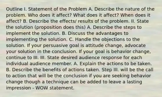 Outline I. Statement of the Problem A. Describe the nature of the problem. Who does it affect? What does it affect? When does it affect? B. Describe the effects/ results of the problem. II. State the solution (proposition does this) A. Describe the steps to implement the solution. B. Discuss the advantages to implementing the solution. C. Handle the objections to the solution. If your persuasive goal is attitude change, advocate your solution in the conclusion. If your goal is behavior change, continue to III. III. State desired audience response for each individual audience member. A. Explain the actions to be taken. B. Describe the benefits of actions taken. Step III. will be the call to action that will be the conclusion if you are seeking behavior change though a technique can be added to leave a lasting impression - WOW statement.