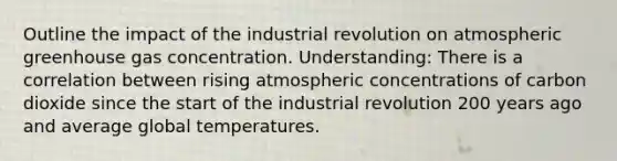 Outline the impact of the industrial revolution on atmospheric greenhouse gas concentration. Understanding: There is a correlation between rising atmospheric concentrations of carbon dioxide since the start of the industrial revolution 200 years ago and average global temperatures.