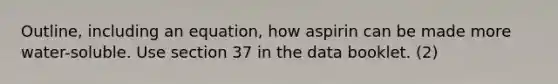 Outline, including an equation, how aspirin can be made more water-soluble. Use section 37 in the data booklet. (2)