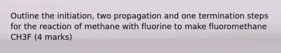 Outline the initiation, two propagation and one termination steps for the reaction of methane with fluorine to make fluoromethane CH3F (4 marks)