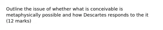 Outline the issue of whether what is conceivable is metaphysically possible and how Descartes responds to the it (12 marks)