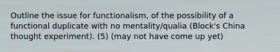 Outline the issue for functionalism, of the possibility of a functional duplicate with no mentality/qualia (Block's China thought experiment). (5) (may not have come up yet)