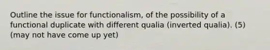 Outline the issue for functionalism, of the possibility of a functional duplicate with different qualia (inverted qualia). (5) (may not have come up yet)