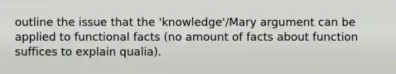 outline the issue that the 'knowledge'/Mary argument can be applied to functional facts (no amount of facts about function suffices to explain qualia).