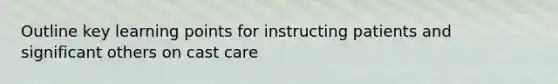 Outline key learning points for instructing patients and significant others on cast care