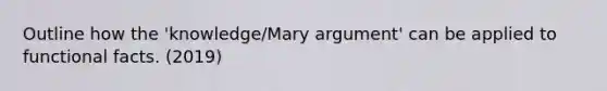 Outline how the 'knowledge/Mary argument' can be applied to functional facts. (2019)