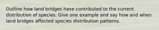 Outline how land bridges have contributed to the current distribution of species. Give one example and say how and when land bridges affected species distribution patterns.