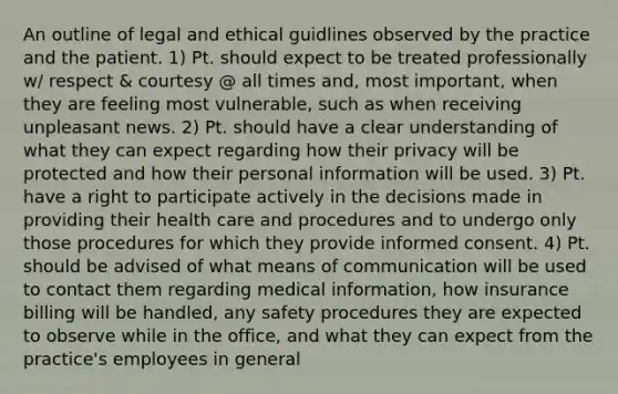 An outline of legal and ethical guidlines observed by the practice and the patient. 1) Pt. should expect to be treated professionally w/ respect & courtesy @ all times and, most important, when they are feeling most vulnerable, such as when receiving unpleasant news. 2) Pt. should have a clear understanding of what they can expect regarding how their privacy will be protected and how their personal information will be used. 3) Pt. have a right to participate actively in the decisions made in providing their health care and procedures and to undergo only those procedures for which they provide informed consent. 4) Pt. should be advised of what means of communication will be used to contact them regarding medical information, how insurance billing will be handled, any safety procedures they are expected to observe while in the office, and what they can expect from the practice's employees in general