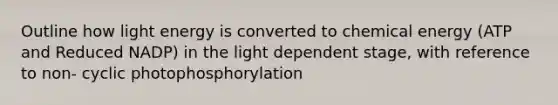 Outline how light energy is converted to chemical energy (ATP and Reduced NADP) in the light dependent stage, with reference to non- cyclic photophosphorylation